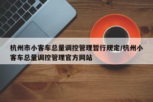 杭州市小客车总量调控管理暂行规定/杭州小客车总量调控管理官方网站