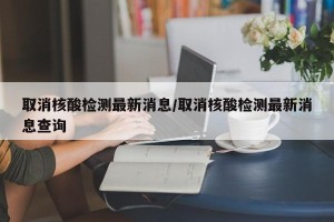 取消核酸检测最新消息/取消核酸检测最新消息查询