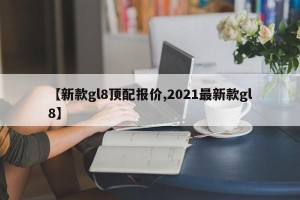 【新款gl8顶配报价,2021最新款gl8】
