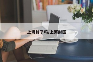上海封了吗/上海封区