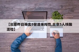 【北京昨日筛出5管混采阳性,北京5人核酸混检】