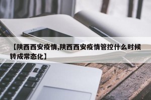 【陕西西安疫情,陕西西安疫情管控什么时候转成常态化】