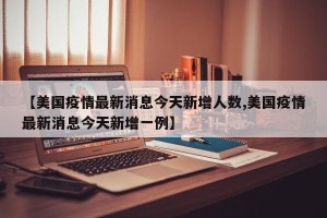 【美国疫情最新消息今天新增人数,美国疫情最新消息今天新增一例】
