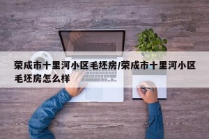 荣成市十里河小区毛坯房/荣成市十里河小区毛坯房怎么样