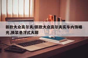 新款大众高尔夫/新款大众高尔夫实车内饰曝光,换装悬浮式大屏