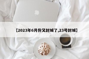 【2023年6月份又封城了,23号封城】