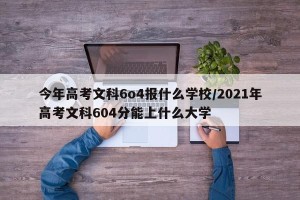 今年高考文科6o4报什么学校/2021年高考文科604分能上什么大学