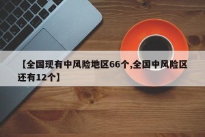 【全国现有中风险地区66个,全国中风险区还有12个】