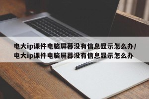 电大ip课件电脑屏幕没有信息显示怎么办/电大ip课件电脑屏幕没有信息显示怎么办