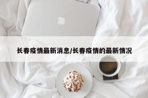 长春疫情最新消息/长春疫情的最新情况