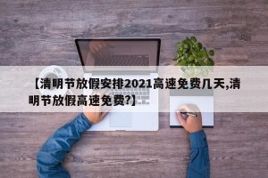 【清明节放假安排2021高速免费几天,清明节放假高速免费?】
