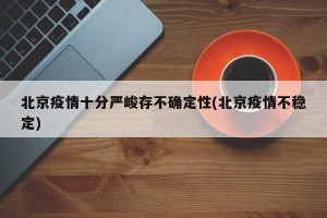 北京疫情十分严峻存不确定性(北京疫情不稳定)