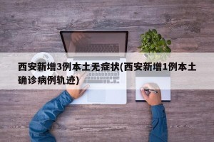 西安新增3例本土无症状(西安新增1例本土确诊病例轨迹)