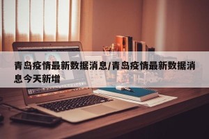 青岛疫情最新数据消息/青岛疫情最新数据消息今天新增