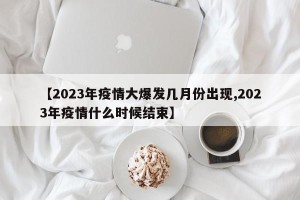 【2023年疫情大爆发几月份出现,2023年疫情什么时候结束】