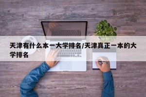 天津有什么本一大学排名/天津真正一本的大学排名