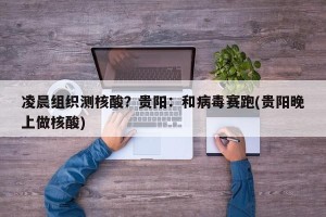 凌晨组织测核酸？贵阳：和病毒赛跑(贵阳晚上做核酸)