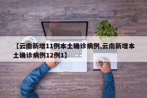 【云南新增11例本土确诊病例,云南新增本土确诊病例12例1】