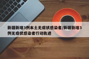 新疆新增3例本土无症状感染者/新疆新增3例无症状感染者行动轨迹