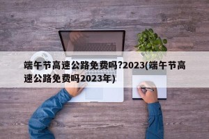 端午节高速公路免费吗?2023(端午节高速公路免费吗2023年)