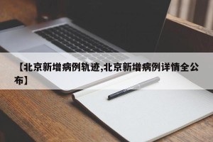 【北京新增病例轨迹,北京新增病例详情全公布】