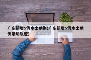 广东新增5例本土病例(广东新增5例本土病例活动轨迹)