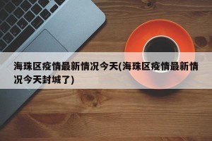 海珠区疫情最新情况今天(海珠区疫情最新情况今天封城了)