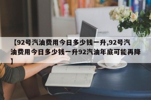 【92号汽油费用今日多少钱一升,92号汽油费用今日多少钱一升92汽油年底可能再降】