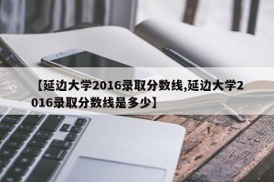 【延边大学2016录取分数线,延边大学2016录取分数线是多少】