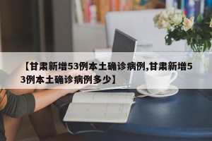 【甘肃新增53例本土确诊病例,甘肃新增53例本土确诊病例多少】