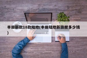 丰田新款18款陆地(丰田陆地新旗舰多少钱)