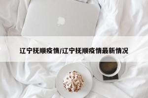 辽宁抚顺疫情/辽宁抚顺疫情最新情况