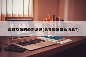 长春疫情的最新消息(长春疫情最新消息?)