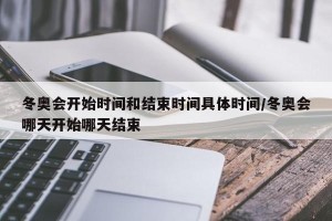 冬奥会开始时间和结束时间具体时间/冬奥会哪天开始哪天结束