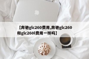 【奔驰glc260费用,奔驰glc260和glc260l费用一样吗】