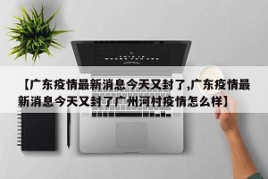 【广东疫情最新消息今天又封了,广东疫情最新消息今天又封了广州河村疫情怎么样】