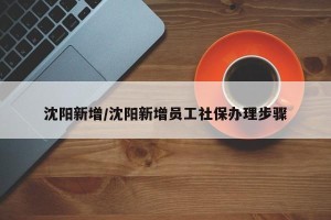 沈阳新增/沈阳新增员工社保办理步骤
