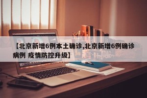 【北京新增6例本土确诊,北京新增6例确诊病例 疫情防控升级】