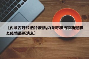 【内蒙古呼和浩特疫情,内蒙呼和浩特新冠肺炎疫情最新消息】