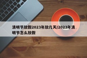 清明节放假2023年放几天/2023年清明节怎么放假