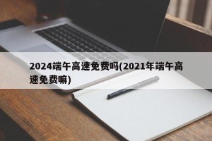 2024端午高速免费吗(2021年端午高速免费嘛)