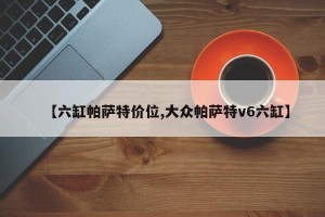 【六缸帕萨特价位,大众帕萨特v6六缸】