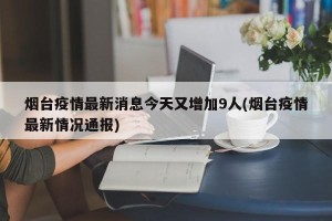 烟台疫情最新消息今天又增加9人(烟台疫情最新情况通报)