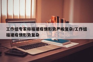 工作组专家称福建疫情形势严峻复杂/工作组福建疫情形势复杂