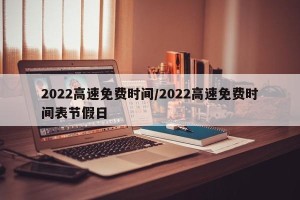 2022高速免费时间/2022高速免费时间表节假日