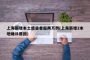 上海新增本土感染者超两万例(上海新增2本地确诊原因)