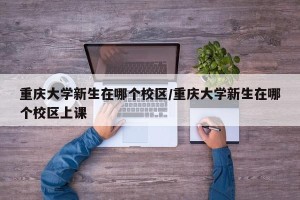 重庆大学新生在哪个校区/重庆大学新生在哪个校区上课