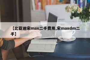 【比亚迪宋max二手费用,宋maxdm二手】