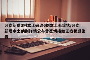 河南新增3例本土确诊6例本土无症状/河南新增本土病例详情公布曾密切接触无症状感染者