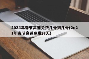 2024年春节高速免费几号到几号(2o21年春节高速免费几天)